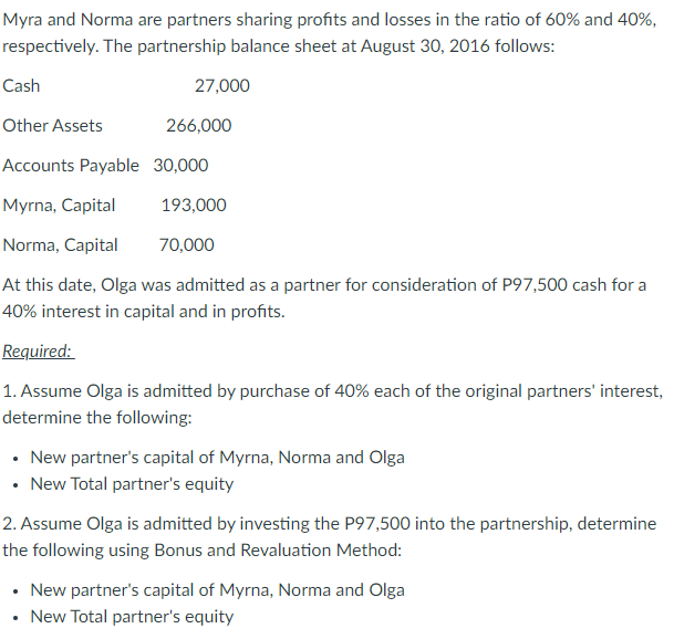 Myra and Norma are partners sharing profits and losses in the ratio of 60% and 40%,
respectively. The partnership balance sheet at August 30, 2016 follows:
Cash
27,000
Other Assets
266,000
Accounts Payable 30,000
Myrna, Capital
193,000
Norma, Capital
70,000
At this date, Olga was admitted as a partner for consideration of P97,500 cash for a
40% interest in capital and in profits.
Required:
1. Assume Olga is admitted by purchase of 40% each of the original partners' interest,
determine the following:
• New partner's capital of Myrna, Norma and Olga
• New Total partner's equity
2. Assume Olga is admitted by investing the P97,500 into the partnership, determine
the following using Bonus and Revaluation Method:
• New partner's capital of Myrna, Norma and Olga
• New Total partner's equity
