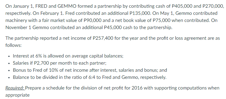 On January 1, FRED and GEMMO formed a partnership by contributing cash of P405,000 and P270,000,
respectively. On February 1. Fred contributed an additional P135,000. On May 1, Gemmo contributed
machinery with a fair market value of P90,000 and a net book value of P75,000 when contributed. On
November 1 Gemmo contributed an additional P45,000 cash to the partnership.
The partnership reported a net income of P257,400 for the year and the profit or loss agreement are as
follows:
• Interest at 6% is allowed on average capital balances;
• Salaries if P2,700 per month to each partner;
• Bonus to Fred of 10% of net income after interest, salaries and bonus; and
• Balance to be divided in the ratio of 6:4 to Fred and Gemmo, respectively.
Required: Prepare a schedule for the division of net profit for 2016 with supporting computations when
appropriate
