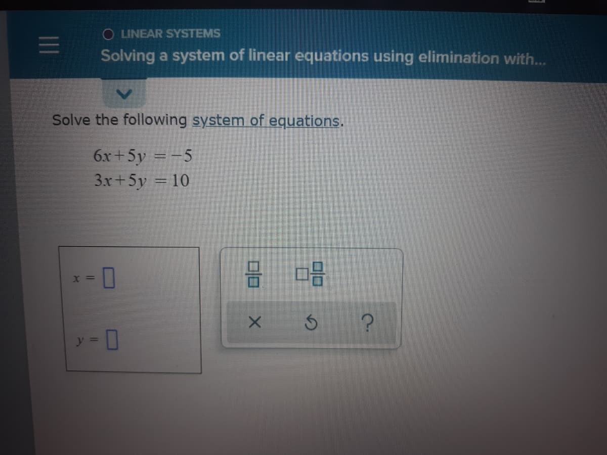 O LINEAR SYSTEMS
Solving a system of linear equations using elimination with...
Solve the following system of equations.
6x +5y =-5
3x+5y = 10
X =
