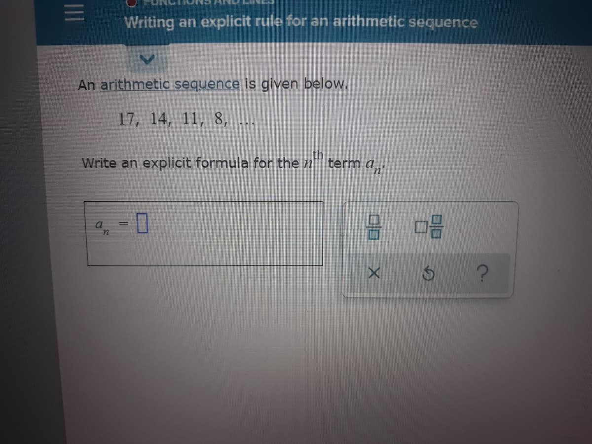 Writing an explicit rule for an arithmetic sequence
An arithmetic sequence is given below.
17, 14, 11, 8,
Write an explicit formula for the n
th
term a
II
