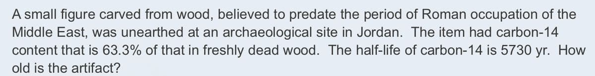 A small figure carved from wood, believed to predate the period of Roman occupation of the
Middle East, was unearthed at an archaeological site in Jordan. The item had carbon-14
content that is 63.3% of that in freshly dead wood. The half-life of carbon-14 is 5730 yr. How
old is the artifact?
