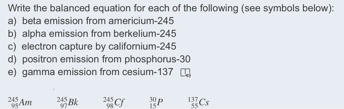 Write the balanced equation for each of the following (see symbols below):
a) beta emission from americium-245
b) alpha emission from berkelium-245
c) electron capture by californium-245
d) positron emission from phosphorus-30
e) gamma emission from cesium-137 G
245
245 Bk
245
95AM
137 Cs
97
98 Cf
15
55
