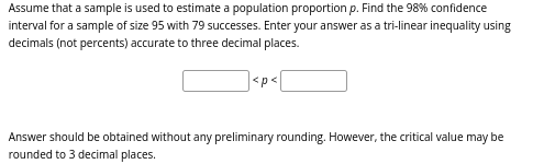 Assume that a sample is used to estimate a population proportion p. Find the 98% confidence
interval for a sample of size 95 with 79 successes. Enter your answer as a tri-linear inequality using
decimals (not percents) accurate to three decimal places.
<p<
Answer should be obtained without any preliminary rounding. However, the critical value may be
rounded to 3 decimal places.
