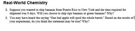 Real-World Chemistry
1. Suppose you wanted to ship bananas from Puerto Rico to New York and the time required for
shipment was 8 days. Will you choose to ship ripe bananas or green bananas? Why?
2. You may have heard the saying "One bad apple will spoil the whole barrel." Based on the results of |
your experiment, do you think the statement may be true? Why?
