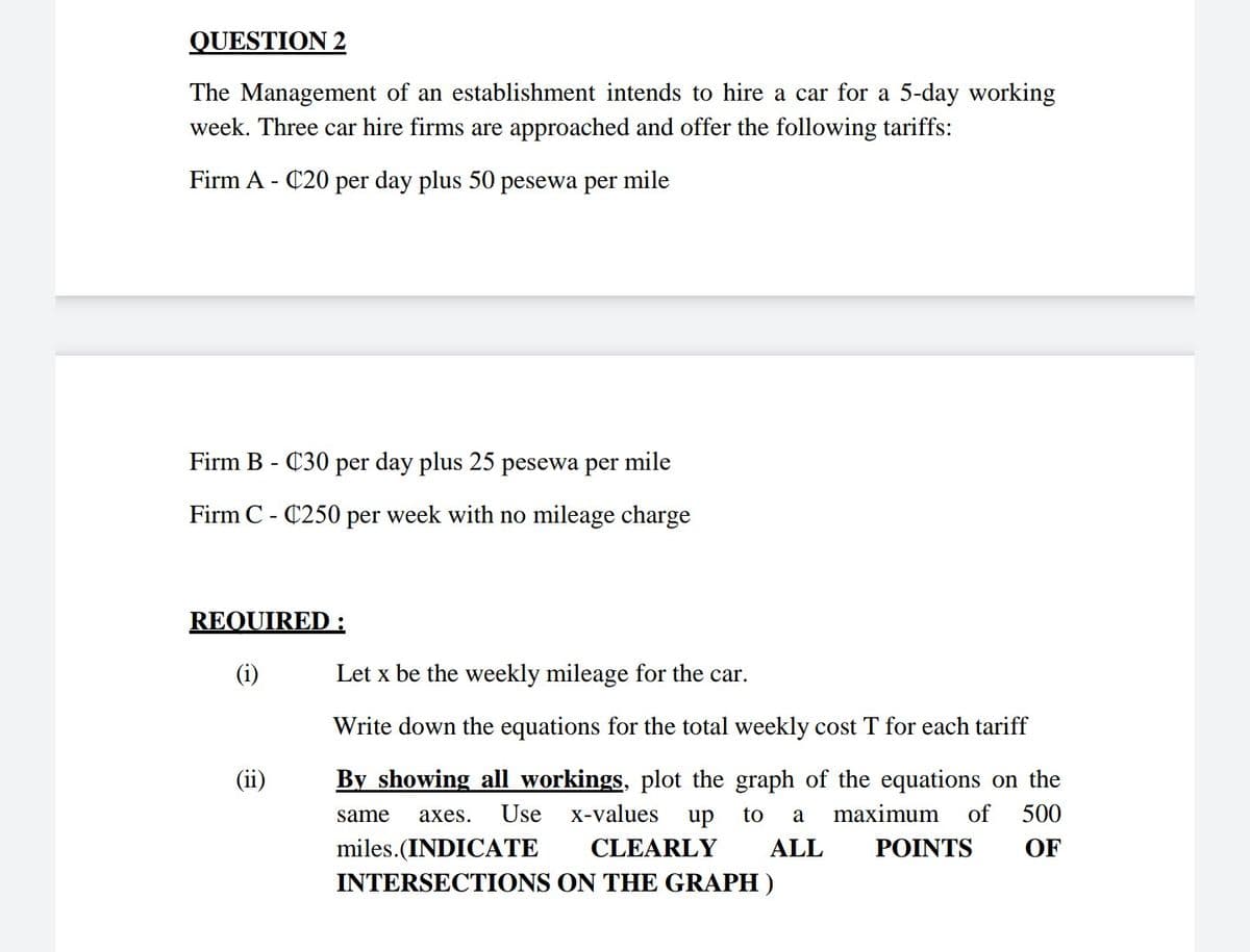 QUESTION 2
The Management of an establishment intends to hire a car for a 5-day working
week. Three car hire firms are approached and offer the following tariffs:
Firm A - C20 per day plus 50
pesewa per
mile
Firm B - C30 per day plus 25 pesewa per
mile
Firm C - C250 per week with no mileage charge
REQUIRED :
(i)
Let x be the weekly mileage for the car.
Write down the equations for the total weekly cost T for each tariff
(ii)
By showing all workings, plot the graph of the equations on the
same
аxes.
Use
X-values
up
to
maximum
of
500
a
miles.(INDICATE
CLEARLY
ALL
POINTS
OF
INTERSECTIONS ON THE GRAPH )
