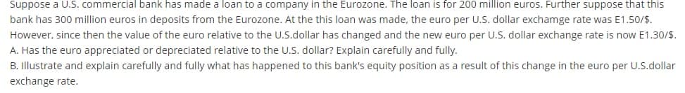 Suppose a U.S. commercial bank has made a loan to a company in the Eurozone. The loan is for 200 million euros. Further suppose that this
bank has 300 million euros in deposits from the Eurozone. At the this loan was made, the euro per U.S. dollar exchamge rate was E1.50/$.
However, since then the value of the euro relative to the U.S.dollar has changed and the new euro per U.S. dollar exchange rate is now E1.30/$.
A. Has the euro appreciated or depreciated relative to the U.S. dollar? Explain carefully and fully.
B. Illustrate and explain carefully and fully what has happened to this bank's equity position as a result of this change in the euro per U.S.dollar
exchange rate.
