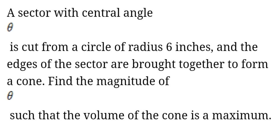 A sector with central angle
is cut from a circle of radius 6 inches, and the
edges of the sector are brought together to form
a cone. Find the magnitude of
such that the volume of the cone is a maximum.
