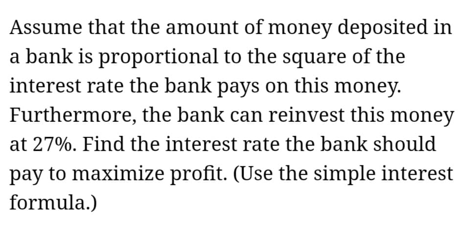 Assume that the amount of money deposited in
a bank is proportional to the square of the
interest rate the bank pays on this money.
Furthermore, the bank can reinvest this money
at 27%. Find the interest rate the bank should
pay to maximize profit. (Use the simple interest
formula.)
