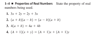 1-4 - Properties of Real Numbers State the property of real
numbers being used.
1. 3x + 2y = 2y + 3x
2. (a + b)(a – b) = (a – b)(a + b)
3. 4(a + b) = 4a + 4b
4. (A + 1)(x + y) = (A + 1)x + (A + 1)y
%3D
