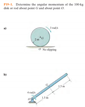 P19–1. Determine the angular momentum of the 100-kg
disk or rod about point G and about point O.
a)
3 rad/s
2 m *G
0 No slipping
b)
1.5 m
4 rad/s
1.5 m
