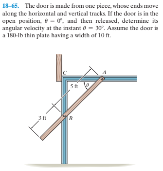 18-65. The door is made from one piece, whose ends move
along the horizontal and vertical tracks. If the door is in the
open position, 0 = 0°, and then released, determine its
angular velocity at the instant 0 = 30°. Assume the door is
a 180-lb thin plate having a width of 10 ft.
5 ft
3 ft
