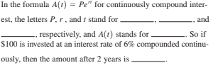 In the formula A(1) = Pe" for continuously compound inter-
est, the letters P, r, and i stand for.
and
So if
,respectively, and A(1) stands for
$100 is invested at an interest rate of 6% compounded continu-
ously, then the amount after 2 years is ,
