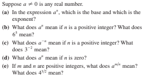 Suppose a + 0 is any real number.
(a) In the expression a", which is the base and which is the
exponent?
(b) What does a mean if n is a positive integer? What does
6° mean?
(c) What does a " mean if n is a positive integer? What
does 3- mean?
(d) What does a" mean if n is zero?
(e) If m and n are positive integers, what does a"/a
What does 42 mean?
mean?
