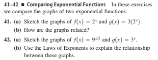 41–42 - Comparing Exponential Functions In these exercises
we compare the graphs of two exponential functions.
41. (a) Sketch the graphs of f(x) = 2* and g(x) = 3(2*).
(b) How are the graphs related?
42. (a) Sketch the graphs of f(x) = 9-/2 and g(x) = 3".
(b) Use the Laws of Exponents to explain the relationship
between these graphs.
