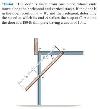 *18-64. The door is made from one piece, whose ends
move along the horizontal and vertical tracks. If the door is
in the open position, 6 = 0°, and then released, determine
the speed at which its end A strikes the stop at C. Assume
the door is a 180-lb thin plate having a width of 10 ft.
5 ft
3 ft
