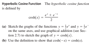 Hyperbolic Cosine Function The hyperbolic cosine function
is defined by
cosh(x)
2
(a) Sketch the graphs of the functions y =le* and y = te
on the same axes, and use graphical addition (see Sec-
tion 2.7) to sketch the graph of y = cosh(x).
(b) Use the definition to show that cosh(-x) = cosh(x).
