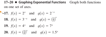 17-20 - Graphing Exponential Functions Graph both functions
on one set of axes.
17. f(x) = 2* and g(x) = 2*
18. f(x) = 3* and g(x) = ()
%3D
19. f(x) = 4 and g(x) = 7*
%3D
20. f(x) = () and g(x) = 1.5*
