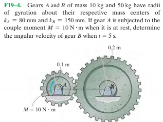 F19–4. Gears A and B of mass 10 kg and 50 kg have radii
of gyration about their respective mass centers of
kA = 80 mm and ks = 150 mm. If gear A is subjected to the
couple moment M = 10 N-m when it is at rest, determine
the angular velocity of gear B when t = 5 s.
0.2 m
0,1 m
M = 10 N- m
