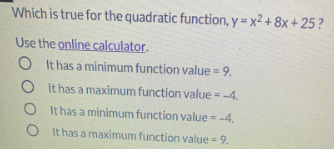 Which is true for the quadratic function, y = x² + 8x + 25 ?
Use the online calculator.
O It has a minimum function value = 9.
%3D
O It has a maximum function value = -4.
%3D
O It has a minimum function value --4.
%3D
O It has a maximum function value = 9.
%3!
