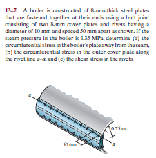 13-7. A boiler is constructed of 8-mm-thick steel plates
that are fastened together at their ends using a butt joint
consisting of two 8-mm cover plates and rivets having a
diameter of 10 mm and spaced 50 mm apart as shown. If the
steam pressure in the boiler is 1.35 MPa, determine (a) the
circumferentialstress in the boiler's plate away from the seam,
(b) the circumferential stress in the cuter cover plate akng
the rivet line a-a, and (c) the shear stress in the rivets
a75m
S0 mm
