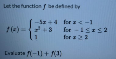 Let the function f be defined by
-5x + 4 for æ < -1
f (x) =
x2 +3 for -1< x < 2
(1
%3D
for a > 2
Evaluate f(-1)+ f(3)
