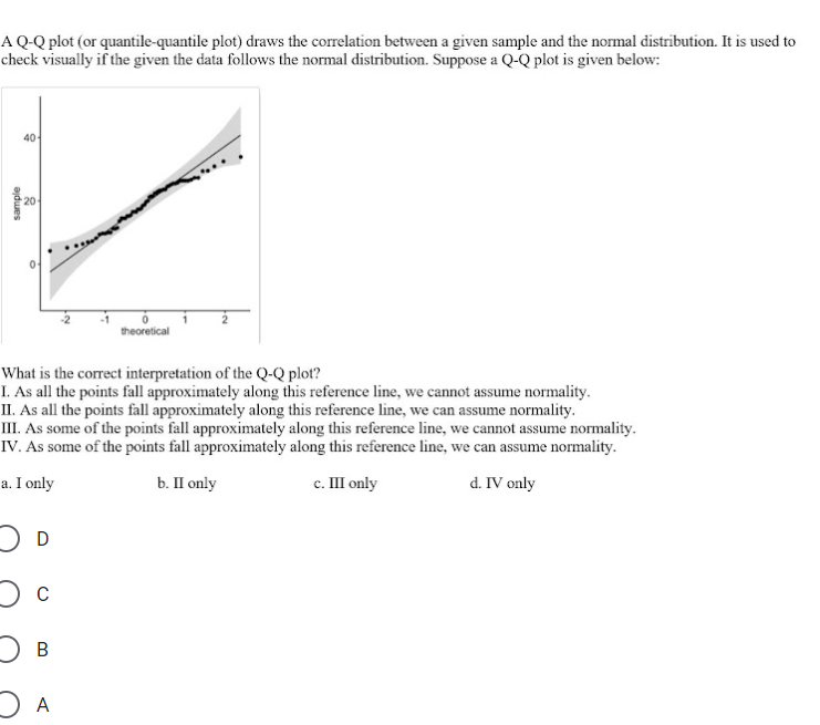 A Q-Q plot (or quantile-quantile plot) draws the correlation between a given sample and the normal distribution. It is used to
check visually if the given the data follows the normal distribution. Suppose a Q-Q plot is given below:
40
20
theoretical
What is the correct interpretation of the Q-Q plot?
I. As all the points fall approximately along this reference line, we cannot assume normality.
II. As all the points fall approximately along this reference line, we can assume normality.
III. As some of the points fall approximately along this reference line, we cannot assume normality.
IV. As some of the points fall approximately along this reference line, we can assume normality.
a. I only
b. П only
с. Ш only
d. IV only
A
sample
