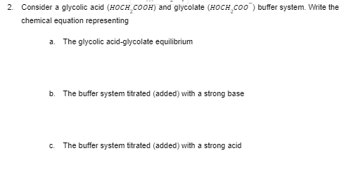 2. Consider a glycolic acid (HOCH,COOH) and glycolate (HOCH,Co0) buffer system. Write the
chemical equation representing
a. The glycolic acid-glycolate equilibrium
b. The buffer system titrated (added) with a strong base
C.
The buffer system titrated (added) with a strong acid

