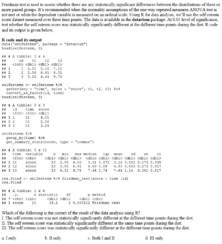 Friedman test is used to assess whether there are any statistically significant differences between the distributions of three or
more paired groups. It's recommended when the normality assumptions of the one-way repeated measures ANOVA test is
not met or when the dependent variable is measured on an ordinal scale. Using R for data analysis, we ll use the self esteem
score dataset measured over three time points. The data is available in the datarium package. At 0.05 level of significance,
test whether the self esteem score was statistically significantly different at the different time points during the diet. R code
and its output is given below.
R code and its output
data ("selfesteen", package = "datarium")
head (selfesteem, 3)
# + A tibble: 3 x 4
id
<int> <dbl> <dbl> <dbl>
t1
t2
t3
1 4.01
2 2.56
3 3.24
5.18
7.11
6.31
9.78
6.91
4.44
selfesteem <- selfesteem >
gather (key = "time", value = "score", t1, t2, t3) $>8
convert_as_factor (id, time)
head (selfesteem, 3)
+# + A tibble: 3 x 3
id
time
<fet> <fct> <dbl>
score
** 11
ti
4.01
* 2 2
4 33
t1
tl
2.56
3.24
selfesteem >
group_by (time) %>*
get_summary_atats(score, type = "common")
# # A tibble: 3 x 11
time
variable
min
max median
igr mean
sd
ci
n
se
<fct> <chr>
<dbl> <dbl> <dbl>
<dbl> <dbl> <dbl> <dbl> <dbl> <dbl>
# 1 t1
# 2 t2
+# 3 t3
10
10
2.05
3.91
4.00
3.21 0.571 3.14 0.552 0.174 0.395
4.60 0.89
3core
score
6.91
4.93 0.863 0.273 0.617
Score
10 6.31
9.78
7.46 1.74
7.64 1.14
0.361 0.817
res.fried <- selfesteem >% friedman_test (score - time lid)
res.fried
+# + A tibble: 1 x 6
p method
<dbl> <chr>
2 0.000112 Friedman test
n statistic
df
-y.
4* <chr> <int>
# 1 score
<dbl> <dbl>
10
18.2
Which of the following is the correct of the result of the data analysis using R?
I. The self esteem score was not statistically significantly different at the different time points during the diet.
II. The self esteem score was statistically significantly different at the same time points during the diet.
III. The self esteem score was statistically significantly different at the different time points during the diet.
a I only
b. II only
c. Both I and II
d. III only
