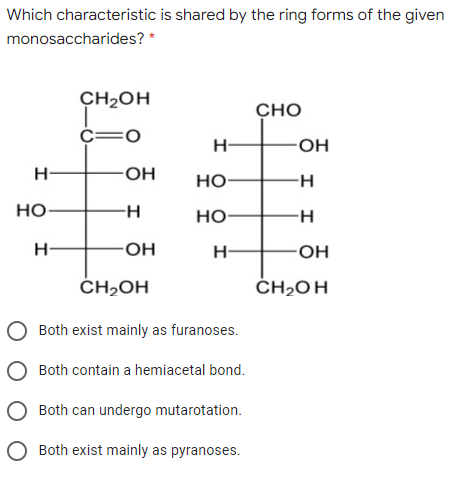 Which characteristic is shared by the ring forms of the given
monosaccharides? *
CH2OH
CHO
O=
H-
HO-
HO-
но-
H-
но-
Но
H
H-
-OH
ČH,OH
ČH2OH
Both exist mainly as furanoses.
Both contain a hemiacetal bond.
Both can undergo mutarotation.
O Both exist mainly as pyranoses.
