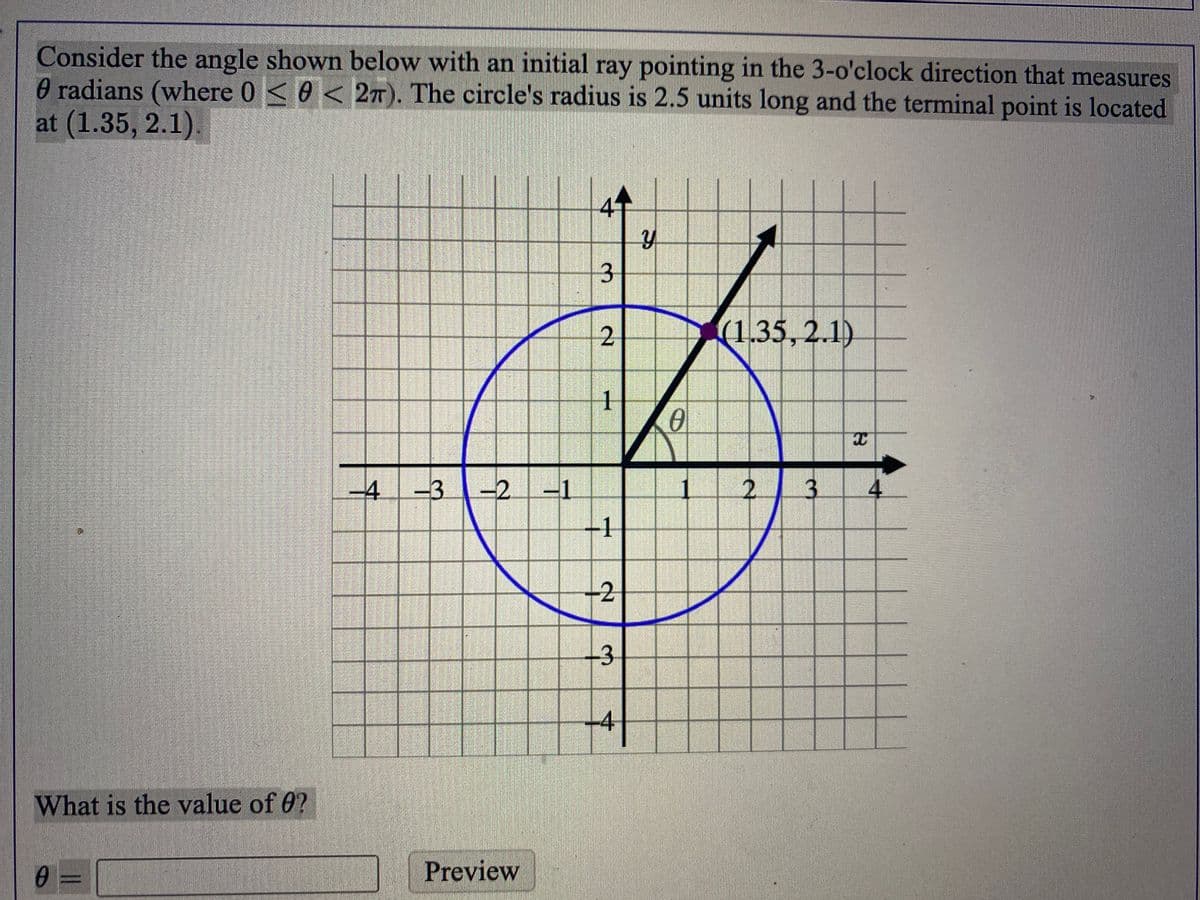 Consider the angle shown below with an initial ray pointing in the 3-o'clock direction that measures
0 radians (where 0 <0 < 2T). The circle's radius is 2.5 units long and the terminal point is located
at (1.35, 2.1).
3.
(1.35,2.1)
1
-4
-3
-2
-1
2.
3.
4
-1
-2
4
What is the value of 0?
0 =
Preview
2.
