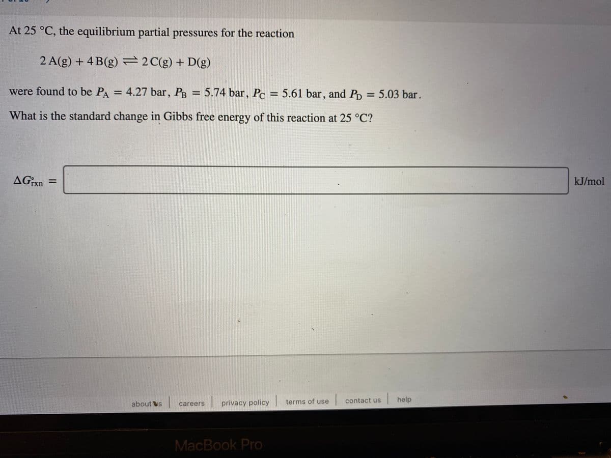 At 25 °C, the equilibrium partial pressures for the reaction
2 A(g) + 4 B(g)=2C(g) + D(g)
were found to be PA = 4.27 bar, PB = 5.74 bar, Pc = 5.61 bar, and Pp = 5.03 bar.
%3D
%3D
%3D
What is the standard change in Gibbs free energy of this reaction at 25 °C?
AGxn =
kJ/mol
|privacy policy
| contact us
help
about s
careers
terms of use
MacBook Pro
