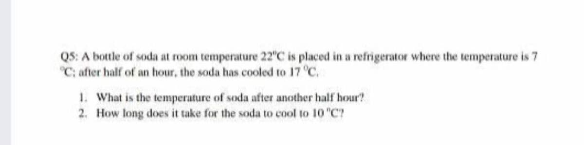 Q5: A bottle of soda at room temperature 22 C is placed in a refrigerator where the temperature is 7
"C; after half of an hour, the soda has cooled to 17 °C.
1. What is the temperature of soda after another half hour?
2. How long does it take for the soda to cool to 10 "C?
