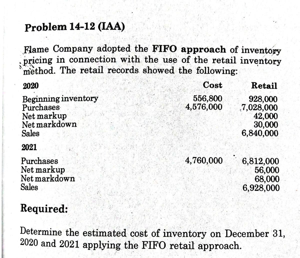 Problem 14-12 (IAA)
Flame Company adopted the FIFO approach of inventory
pricing in connection with the use of the retail inventory
method. The retail records showed the following:
2020
Cost
Retail
Beginning inventory
Purchases
Net markup
Net markdown
Sales
556,800
4,576,000
928,000
7,028,000
42,000
30,000
6,840,000
2021
4,760,000
Purchases
Net markup
Net markdown
Sales
6,812,000
56,000
68,000
6,928,000
Required:
Determine the estimated cost of inventory on December 31,
2020 and 2021 applying the FIFO retail approach.
