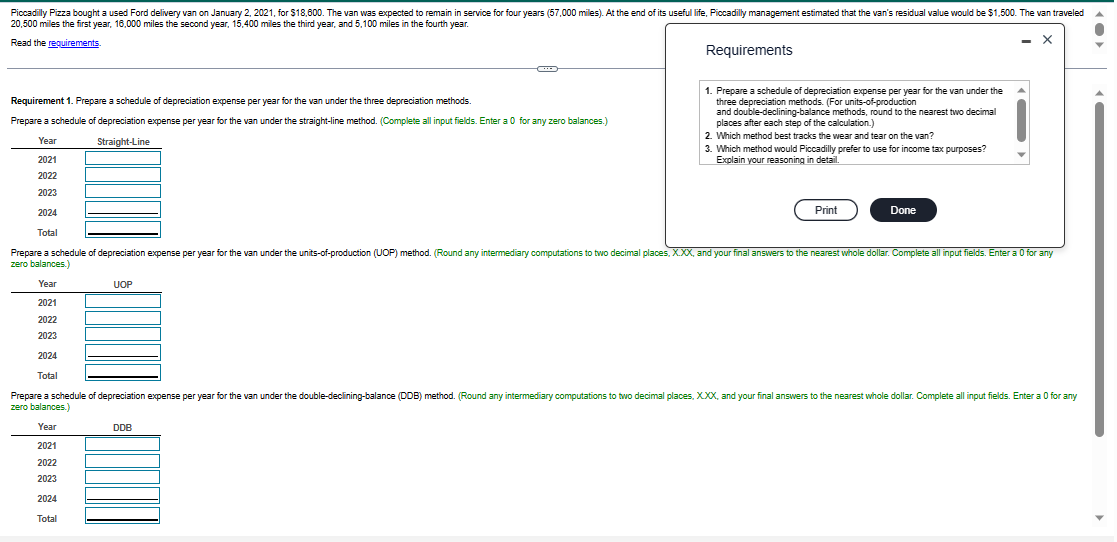 Piccadilly Pizza bought a used Ford delivery van on January 2, 2021, for $18,600. The van was expected to remain in service for four years (57,000 miles). At the end of its useful life, Piccadilly management estimated that the van's residual value would be $1,500. The van traveled
20,500 miles the first year, 16,000 miles the second year, 15,400 miles the third year, and 5,100 miles in the fourth year.
X
Read the requirements.
Requirement 1. Prepare a schedule of depreciation expense per year for the van under the three depreciation methods.
Prepare a schedule of depreciation expense per year for the van under the straight-line method. (Complete all input fields. Enter a 0 for any zero balances.)
Year
Straight-Line
2021
2022
2023
2024
Total
C
UOP
2021
2022
2023
2024
Total
Prepare a schedule of depreciation expense per year for the van under the units-of-production (UOP) method. (Round any intermediary computations to two decimal places, X.XX, and your final answers to the nearest whole dollar. Complete all input fields. Enter a 0 for any
zero balances.)
Year
2021
2022
2023
2024
Total
Prepare a schedule of depreciation expense per year for the van under the double-declining-balance (DDB) method. (Round any intermediary computations to two decimal places, XXX, and your final answers to the nearest whole dollar. Complete all input fields. Enter a 0 for any
zero balances.)
Year
DDB
Requirements
1. Prepare a schedule of depreciation expense per year for the van under the
three depreciation methods. (For units-of-production
and double-declining-balance methods, round to the nearest two decimal
places after each step of the calculation.)
2. Which method best tracks the wear and tear on the van?
3. Which method would Piccadilly prefer to use for income tax purposes?
Explain your reasoning in detail.
Print
Done