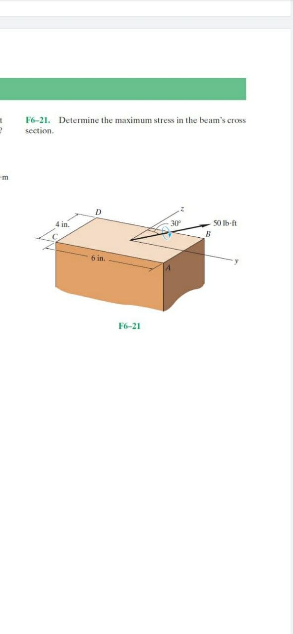 F6-21. Determine the maximum stress in the beam's cross
section.
m
D
4 in.
30
50 lb-ft
B
6 in.
F6-21
