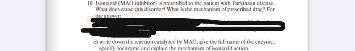 10. Isoniazid (MAO inhibitor) is prescribed to the patient with Parkinson disease.
What does cause this disorder? What is the mechanism of prescribed drag? For
the answer:
c) write down the reaction catalyzed by MAO, give the full name of the enzyme,
specify coenzyme and explain the mechanism of isoniazid action.
