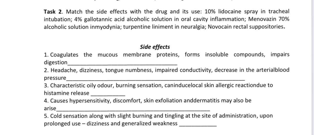 Task 2. Match the side effects with the drug and its use: 10% lidocaine spray in tracheal
intubation; 4% gallotannic acid alcoholic solution in oral cavity inflammation; Menovazin 70%
alcoholic solution inmyodynia; turpentine liniment in neuralgia; Novocain rectal suppositories.
Side effects
1. Coagulates the
digestion_
2. Headache, dizziness, tongue numbness, impaired conductivity, decrease in the arterialblood
pressure
3. Characteristic oily odour, burning sensation, caninducelocal skin allergic reactiondue to
mucous membrane proteins, forms insoluble compounds, impairs
histamine release
4. Causes hypersensitivity, discomfort, skin exfoliation anddermatitis may also be
arise
5. Cold sensation along with slight burning and tingling at the site of administration, upon
prolonged use – dizziness and generalized weakness
