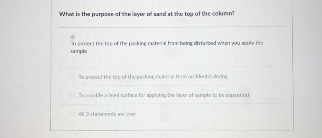 What is the purpose of the layer of sand at the top of the column?
To protect the top of the packing material from being disturbed when you apply the
sample
O To protect the top of the packing material from accidental drying
O To provide a level surface for applying the layer of sample to be separated
O All 3 statements are true.
