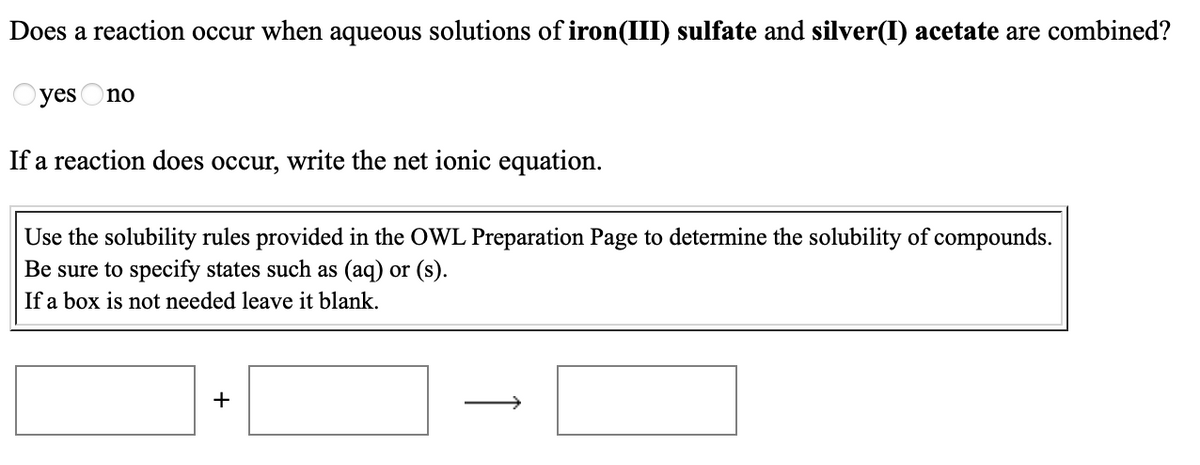 Does a reaction occur when aqueous solutions of iron(III) sulfate and silver(I) acetate are combined?
yes Ono
If a reaction does occur, write the net ionic equation.
Use the solubility rules provided in the OWL Preparation Page to determine the solubility of compounds.
Be sure to specify states such as (aq) or (s).
If a box is not needed leave it blank.
+
