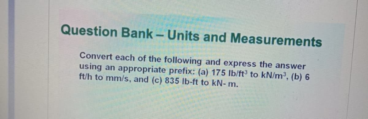 Question Bank- Units and Measurements
Convert each of the following and express the answer
using an appropriate prefix: (a) 175 lb/ft to kN/m³, (b) 6
ft/h to mm/s, and (c) 835 Ib-ft to kN- m.
