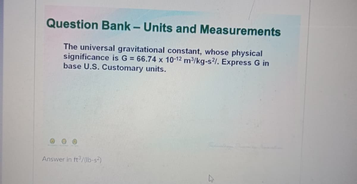 Question Bank – Units and Measurements
-
The universal gravitational constant, whose physical
significance is G = 66.74 x 10-12 m³/kg-s?/. Express G in
base U.S. Customary units.
Answer in ft /(lb-s2)
