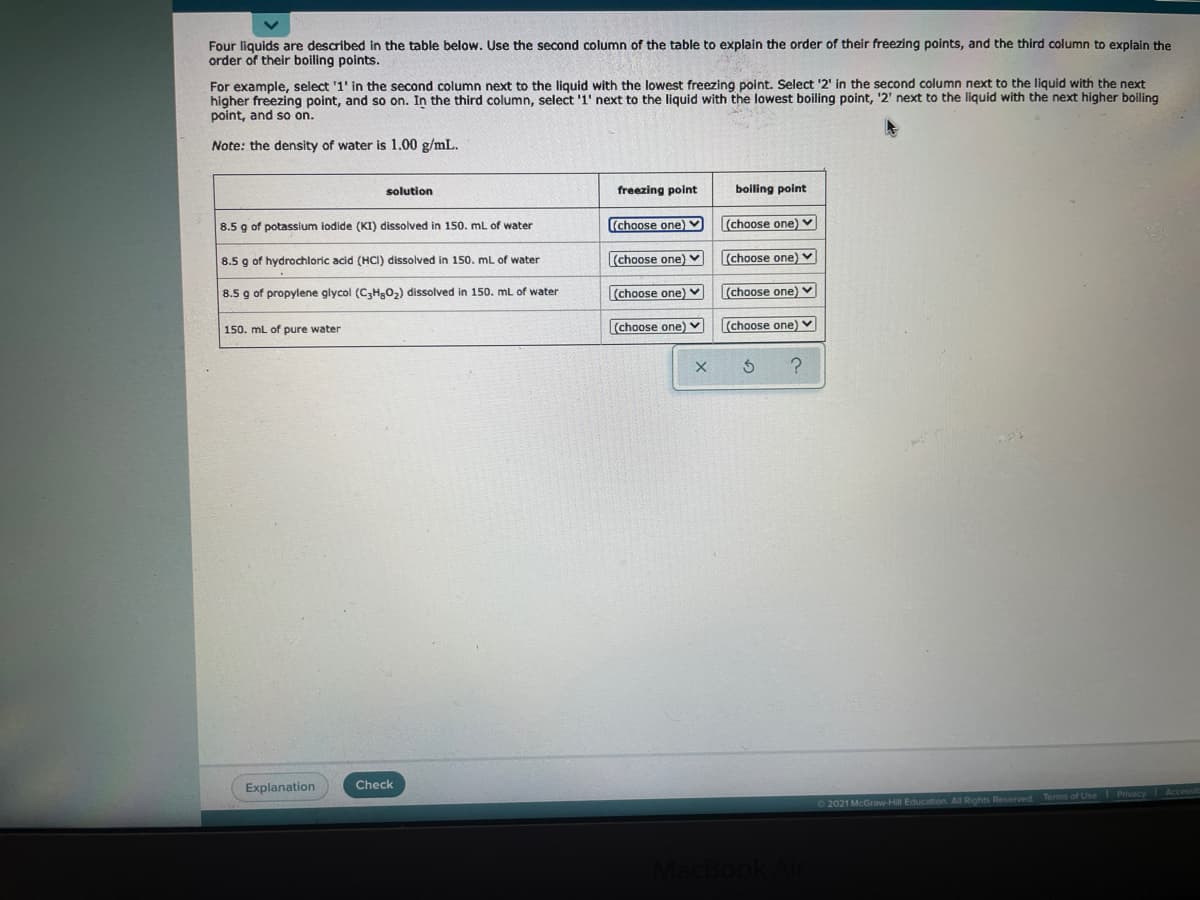 Four liquids are described in the table below. Use the second column of the table to explain the order of their freezing points, and the third column to explain the
order of their boiling points.
For example, select '1' in the second column next to the liquid with the lowest freezing point. Select '2' in the second column next to the liquid with the next
higher freezing point, and so on. In the third column, select '1' next to the liquid with the lowest boiling point, '2' next to the liquid with the next higher boiling
point, and so on.
Note: the density of water is 1.00 g/mL.
solution
freezing point
boiling point
8.5 g of potassium iodide (KI) dissolved in 150. mL of water
(choose one) V
(choose one) v
8.5 g of hydrochloric acid (HCI) dissolved in 150. mL of water
(choose one) v
(choose one) v
8.5 g of propylene glycol (C3H,02) dissolved in 150. mL of water
(choose one) v
(choose one) V
150. mL of pure water
(choose one) v
(choose one) v
Explanation
Check
2021 McGraw-Hill Education. All Rights Reserved Terms of Use Privacy Accessib
