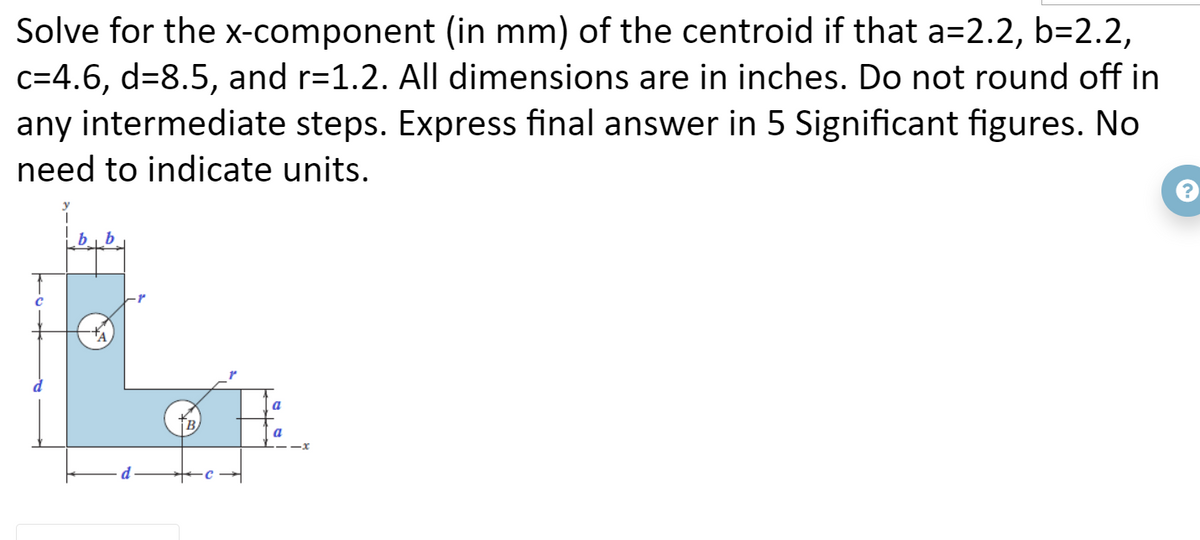 Solve for the x-component (in mm) of the centroid if that a=2.2, b=2.2,
c=4.6, d=8.5, and r=1.2. All dimensions are in inches. Do not round off in
any intermediate steps. Express final answer in 5 Significant figures. No
need to indicate units.
a
a
