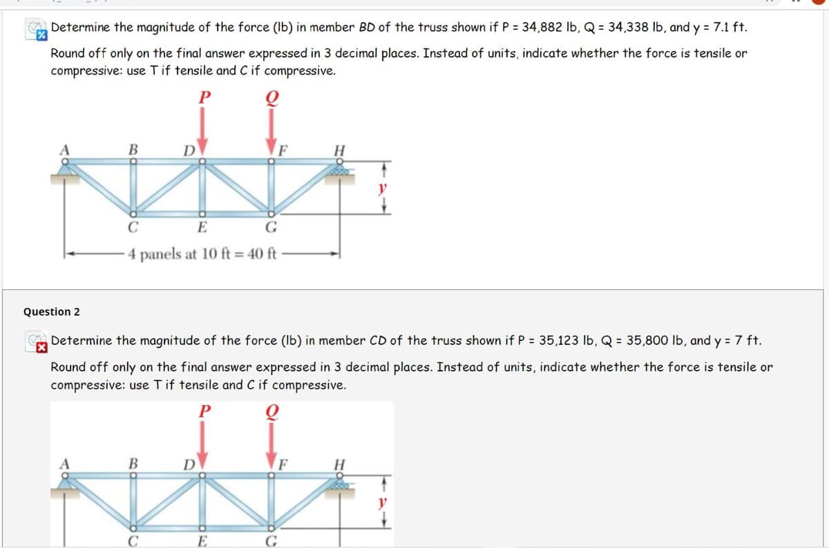 Determine the magnitude of the force (Ib) in member BD of the truss shown if P = 34,882 lb, Q = 34,338 lb, and y = 7.1 ft.
Round off only on the final answer expressed in 3 decimal places. Instead of units, indicate whether the force is tensile or
compressive: use Tif tensile and C if compressive.
P
В
C
E
G
4 panels at 10 ft = 40 ft
Question 2
Determine the magnitude of the force (Ib) in member CD of the truss shown if P = 35,123 lb, Q = 35,800 lb, and y = 7 ft.
Round off only on the final answer expressed in 3 decimal places. Instead of units, indicate whether the force is tensile or
compressive: use Tif tensile and C if compressive.
В
D
H.
E
