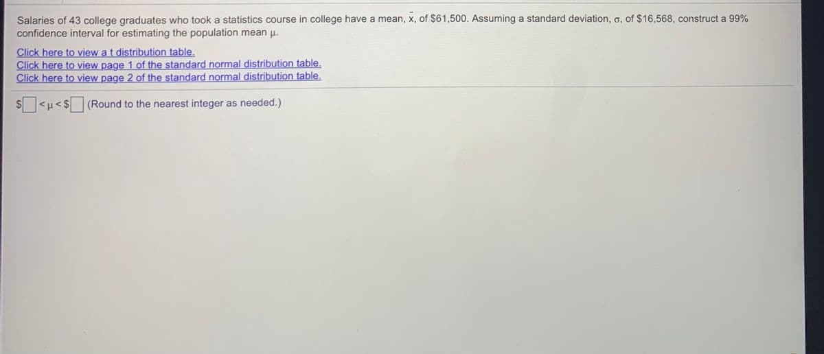 Salaries of 43 college graduates who took a statistics course in college have a mean, x, of $61,500. Assuming a standard deviation, o, of $16,568, construct a 99%
confidence interval for estimating the population mean u.
Click here to view a t distribution table.
Click here to view page 1 of the standard normal distribution table.
Click here to view page 2 of the standard normal distribution table.
$<H<$(Round to the nearest integer as needed.)
