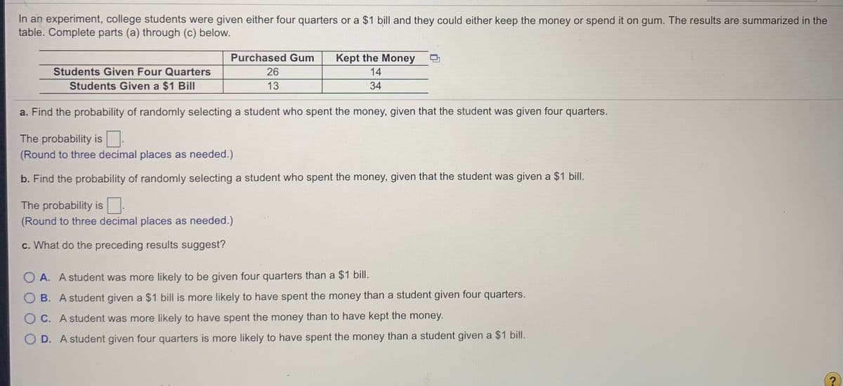 In an experiment, college students were given either four quarters or a $1 bill and they could either keep the money or spend it on gum. The results are summarized in the
table. Complete parts (a) through (c) below.
Purchased Gum
Kept the Money
Students Given Four Quarters
26
14
Students Given a $1 Bill
13
34
a. Find the probability of randomly selecting a student who spent the money, given that the student was given four quarters.
The probability is
(Round to three decimal places as needed.)
b. Find the probability of randomly selecting a student who spent the money, given that the student was given a $1 bilI.
The probability is.
(Round to three decimal places as needed.)
c. What do the preceding results suggest?
O A. A student was more likely to be given four quarters than a $1 bill.
O B. A student given a $1 bill is more likely to have spent the money than a student given four quarters.
O C. A student was more likely to have spent the money than to have kept the money.
O D. A student given four quarters is more likely to have spent the money than a student given a $1 bill.
