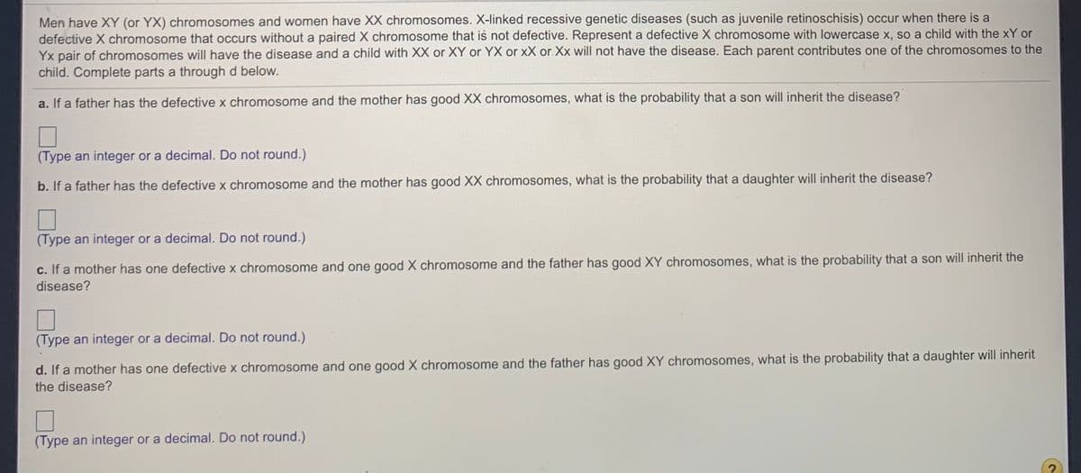 Men have XY (or YX) chromosomes and women have XX chromosomes. X-linked recessive genetic diseases (such as juvenile retinoschisis) occur when there is a
defective X chromosome that occurs without a paired X chromosome that is not defective. Represent a defective X chromosome with lowercase x, so a child with the xY or
Yx pair of chromosomes will have the disease and a child with XX or XY or YX or xX or Xx will not have the disease. Each parent contributes one of the chromosomes to the
child. Complete parts a through d below.
a. If a father has the defective x chromosome and the mother has good XX chromosomes, what is the probability that a son will inherit the disease?
(Type an integer or a decimal. Do not round.)
b. If a father has the defective x chromosome and the mother has good XX chromosomes, what is the probability that a daughter will inherit the disease?
(Type an integer or a decimal. Do not round.)
c. If a mother has one defective x chromosome and one good X chromosome and the father has good XY chromosomes, what is the probability that a son will inherit the
disease?
(Type an integer or a decimal. Do not round.)
d. If a mother has one defective x chromosome and one good X chromosome and the father has good XY chromosomes, what is the probability that a daughter will inherit
the disease?
(Type an integer or a decimal. Do not round.)
