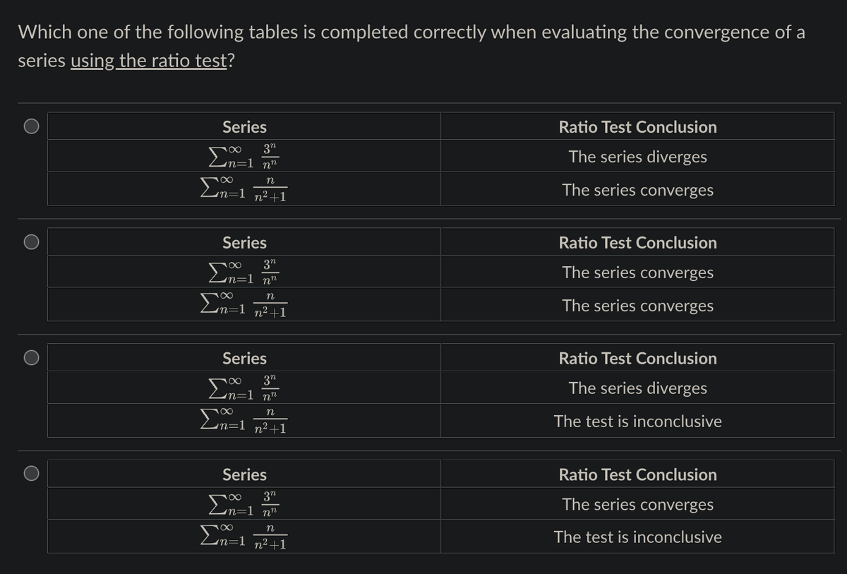 Which one of the following tables is completed correctly when evaluating the convergence of a
series using the ratio test?
O
O
Series
3n
Σn=1 m²
Σn=1
n
n² +1
Series
3"
Σn=1 m²
n
Σn=1_n²+1
Series
3"
in=1 nn
n
Σn=1_n²+1
Series
3n
Σn=1 m²
n
Σm=1
n² +1
Ratio Test Conclusion
The series diverges
The series converges
Ratio Test Conclusion
The series converges
The series converges
Ratio Test Conclusion
The series diverges
The test is inconclusive
Ratio Test Conclusion
The series converges
The test is inconclusive
