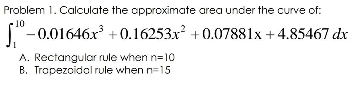Problem 1. Calculate the approximate area under the curve of:
10
"-0.01646x +0.16253x² +0.07881x +4.85467 dx
A. Rectangular rule when n=10
B. Trapezoidal rule when n=15
