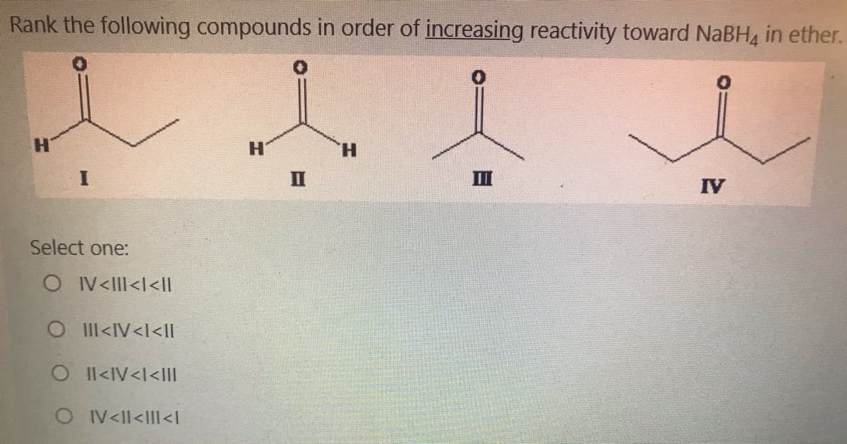 Rank the following compounds in order of increasing reactivity toward NaBH4 in ether.
H.
H.
II
II
IV
Select one:
OI V<lII<l<lI
O Il<IV<l<ll
OI l<IV<l<III
OIV<Il<IIl<I
